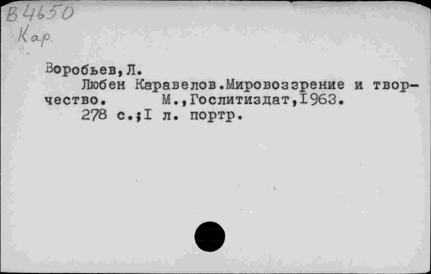 ﻿ЦЬ50
Воробьев,Л.
Любек Каравелов.Мировоззрение и твор чество.	М.»Гослитиздат,1963.
278 с.|1 л. портр.